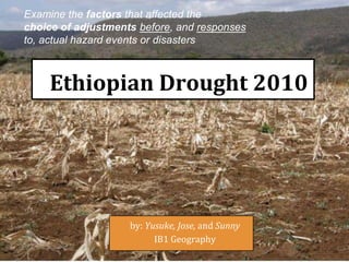 Ethiopian Drought 2010
by: Yusuke, Jose, and Sunny
IB1 Geography
Examine the factors that affected the
choice of adjustments before, and responses
to, actual hazard events or disasters
 