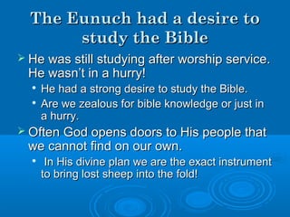 The Eunuch had a desire toThe Eunuch had a desire to
study the Biblestudy the Bible
 He was still studying after worship service.He was still studying after worship service.
He wasn’t in a hurry!He wasn’t in a hurry!

He had a strong desire to study the Bible.He had a strong desire to study the Bible.

Are we zealous for bible knowledge or just inAre we zealous for bible knowledge or just in
a hurry.a hurry.
 Often God opens doors to His people thatOften God opens doors to His people that
we cannot find on our own.we cannot find on our own.

In His divine plan we are the exact instrumentIn His divine plan we are the exact instrument
to bring lost sheep into the fold!to bring lost sheep into the fold!
 