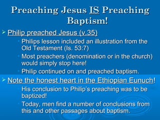 Preaching JesusPreaching Jesus ISIS PreachingPreaching
Baptism!Baptism!
 Philip preached Jesus (v.35)Philip preached Jesus (v.35)
• Philips lesson included an illustration from thePhilips lesson included an illustration from the
Old Testament (Is. 53:7)Old Testament (Is. 53:7)
• Most preachers (denomination or in the church)Most preachers (denomination or in the church)
would simply stop here!would simply stop here!
• Philip continued on and preached baptism.Philip continued on and preached baptism.
 Note the honest heart in the Ethiopian EunuchNote the honest heart in the Ethiopian Eunuch!!
• His conclusion to Philip’s preaching was to beHis conclusion to Philip’s preaching was to be
baptized!baptized!
• Today, men find a number of conclusions fromToday, men find a number of conclusions from
this and other passages about baptism.this and other passages about baptism.
 