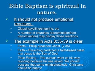 Bible Baptism is spiritual inBible Baptism is spiritual in
nature.nature.
 It should not produce emotionalIt should not produce emotional
reactions.reactions.

Clapping/yelling/cheering, etcClapping/yelling/cheering, etc

A number of churches (denomination/non-A number of churches (denomination/non-
denomination) may display those reactions.denomination) may display those reactions.
 The example in Acts 8:35-39 is clearThe example in Acts 8:35-39 is clear

Facts – Philip preached Christ. (v.35)Facts – Philip preached Christ. (v.35)

Faith – Preaching produced a faith-based beliefFaith – Preaching produced a faith-based belief
that Jesus is the Son of God.that Jesus is the Son of God.

Then Feeling – The eunuch went on his wayThen Feeling – The eunuch went on his way
rejoicing because he was saved. We shouldrejoicing because he was saved. We should
possess that same mindset/attitude. Christianspossess that same mindset/attitude. Christians
should be happy!should be happy!
 