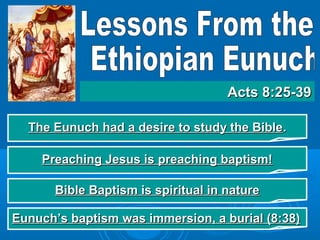 The Eunuch had a desire to study the BibleThe Eunuch had a desire to study the Bible..
Acts 8:25-39Acts 8:25-39
Preaching Jesus is preaching baptism!Preaching Jesus is preaching baptism!
Bible Baptism is spiritual in natureBible Baptism is spiritual in nature
Eunuch’s baptism was immersion, a burial (8:38)Eunuch’s baptism was immersion, a burial (8:38)
 