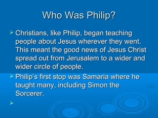 Who Was Philip?Who Was Philip?
 Christians, like Philip, began teachingChristians, like Philip, began teaching
people about Jesus wherever they went.people about Jesus wherever they went.
This meant the good news of Jesus ChristThis meant the good news of Jesus Christ
spread out from Jerusalem to a wider andspread out from Jerusalem to a wider and
wider circle of people.wider circle of people.
 Philip’s first stop was Samaria where hePhilip’s first stop was Samaria where he
taught many, including Simon thetaught many, including Simon the
Sorcerer.Sorcerer.

 