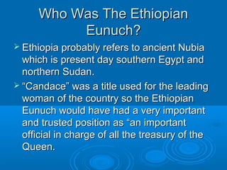 Who Was The EthiopianWho Was The Ethiopian
Eunuch?Eunuch?
 Ethiopia probably refers to ancient NubiaEthiopia probably refers to ancient Nubia
which is present day southern Egypt andwhich is present day southern Egypt and
northern Sudan.northern Sudan.
 ““Candace” was a title used for the leadingCandace” was a title used for the leading
woman of the country so the Ethiopianwoman of the country so the Ethiopian
Eunuch would have had a very importantEunuch would have had a very important
and trusted position as “an importantand trusted position as “an important
official in charge of all the treasury of theofficial in charge of all the treasury of the
Queen.Queen.
 
