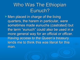 Who Was The EthiopianWho Was The Ethiopian
Eunuch?Eunuch?
 Men placed in charge of the livingMen placed in charge of the living
quarters, the harem in particular, werequarters, the harem in particular, were
sometimes made eunuchs (castrated) butsometimes made eunuchs (castrated) but
the term “eunuch” could also be used in athe term “eunuch” could also be used in a
more general way for an official or officer.more general way for an official or officer.
Having access to the Queen’s treasuryHaving access to the Queen’s treasury
lends me to think this was literal for thislends me to think this was literal for this
man.man.
 