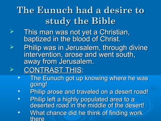 The Eunuch had a desire toThe Eunuch had a desire to
study the Biblestudy the Bible
 This man was not yet a Christian,This man was not yet a Christian,
baptized in the blood of Christ.baptized in the blood of Christ.
 Philip was in Jerusalem, through divinePhilip was in Jerusalem, through divine
intervention, arose and went south,intervention, arose and went south,
away from Jerusalem.away from Jerusalem.
 CONTRAST THISCONTRAST THIS::

The Eunuch got up knowing where he wasThe Eunuch got up knowing where he was
going!going!

Philip arose and traveled on a desert road!Philip arose and traveled on a desert road!

Philip left a highly populated area to aPhilip left a highly populated area to a
deserted road in the middle of the desert!deserted road in the middle of the desert!

What chance did he think of finding workWhat chance did he think of finding work
 