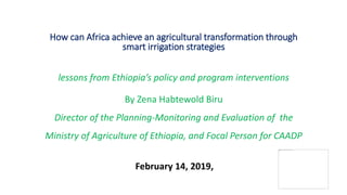 How can Africa achieve an agricultural transformation through
smart irrigation strategies
lessons from Ethiopia’s policy and program interventions
By Zena Habtewold Biru
Director of the Planning-Monitoring and Evaluation of the
Ministry of Agriculture of Ethiopia, and Focal Person for CAADP
February 14, 2019,
 