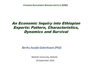 An Economic Inquiry into Ethiopian
Exports: Pattern, Characteristics,
Dynamics and Survival
Berihu Assefa Gebrehiwot (PhD)
Mekelle University, Mekelle
30 September 2016
ETHIOPIAN DEVELOPMENT RESEARCH INSTITUTE (EDRI)
 