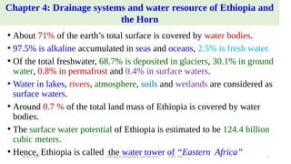 Chapter 4: Drainage systems and water resource of Ethiopia and
the Horn
• About 71% of the earth’s total surface is covered by water bodies.
• 97.5% is alkaline accumulated in seas and oceans, 2.5% is fresh water.
• Of the total freshwater, 68.7% is deposited in glaciers, 30.1% in ground
water, 0.8% in permafrost and 0.4% in surface waters.
• Water in lakes, rivers, atmosphere, soils and wetlands are considered as
surface waters.
• Around 0.7 % of the total land mass of Ethiopia is covered by water
bodies.
• The surface water potential of Ethiopia is estimated to be 124.4 billion
cubic meters.
• Hence, Ethiopia is called the water tower of “Eastern Africa”
02/05/2020 Ethiopian Geography and the Horn GeES, MU 1
 