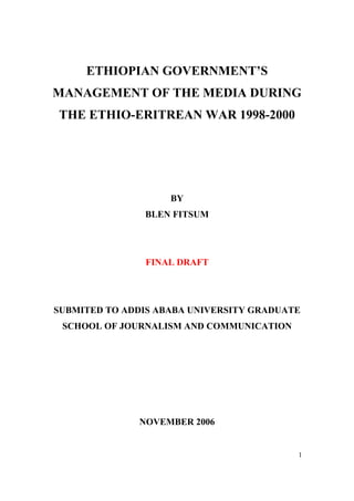 1
ETHIOPIAN GOVERNMENT’S
MANAGEMENT OF THE MEDIA DURING
THE ETHIO-ERITREAN WAR 1998-2000
BY
BLEN FITSUM
FINAL DRAFT
SUBMITED TO ADDIS ABABA UNIVERSITY GRADUATE
SCHOOL OF JOURNALISM AND COMMUNICATION
NOVEMBER 2006
 