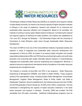 The Ethiopian Institute of Water Resources (EiWR) is an academic and research institute
in Addis Ababa University. Its mission is to enhance capacity of higher education institutes
in Ethiopia in the areas of academics, research and outreach for an improved and
sustainable water resources utilization and management. Based on its mandates, the
Institute is involving in various water related research endeavors. Considering the national
and regional urgency of resolving the water problems, the institute was established on
11th June 2011 through the Ethiopian – US Partnership Project with the University of
Connecticut to build Ethiopia’s water future through Sustainable Water Resources
Development.
The vision of EiWR is to be one of the most preferred institutes of graduate studies and
research in areas of integrated and sustainable water resources development and
management in Africa by 2025. Its mission is to produce highly competent and socially
responsible professionals at MSc and PhD level by providing high quality and world class
education and conducting high quality nationally relevant research in multi-disciplinary
integrated and sustainable water resource engineering and management. Moreover, it
aspires to become a regional and international center of excellence in the water resources
engineering and management area.
The Institute is currently running MSc and PhD in two programs - Water Resources
Engineering & Management (WREM), and Water & Health (WaHe). These programs
consist of five specialization areas, including Surface Water Management, Groundwater
Management, Irrigation Water Management, Water & Public Health, and Water &
Wastewater Treatment. Since its establishment, the institute produced more than 70 MSc
and 25 PhD graduates of whom female are 16 (30%) and 5 (28%), respectively. This has
contributed in strengthening the capacity of higher education institutions in the water
sector education and research in Ethiopia. Currently, EiWR has enrolled 130 PhD
candidates from 28 public universities. Additional multidisciplinary programs such as
 