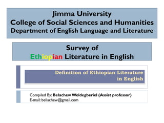 Survey of
Ethiopian Literature in English
Definition of Ethiopian Literature
in English
Jimma University
College of Social Sciences and Humanities
Department of English Language and Literature
Compiled By: BelachewWeldegberiel (Assist professor)
E-mail: bellachew@gmail.com
 