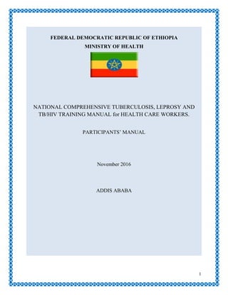 1
FEDERAL DEMOCRATIC REPUBLIC OF ETHIOPIA
MINISTRY OF HEALTH
NATIONAL COMPREHENSIVE TUBERCULOSIS, LEPROSY AND
TB/HIV TRAINING MANUAL for HEALTH CARE WORKERS.
PARTICIPANTS‘ MANUAL
November 2016
ADDIS ABABA
 