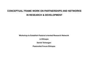 CONCEPTUAL FRAME WORK ON PARTNERSHIPS AND NETWORKS
               IN RESEARCH & DEVELOPMENT




       Workshop to Establish Pastoral oriented Research Network

                             in Ethiopia

                          Daniel Temesgen

                      Pastoralist Forum Ethiopia
 