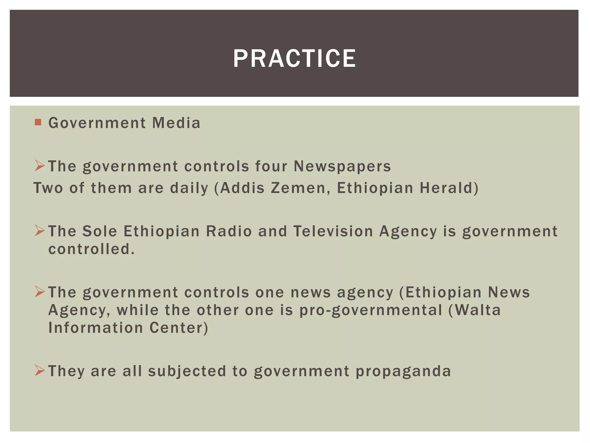  Government Media
The government controls four Newspapers
Two of them are daily (Addis Zemen, Ethiopian Herald)
The Sole Ethiopian Radio and Television Agency is government
controlled.
The government controls one news agency (Ethiopian News
Agency, while the other one is pro-governmental (Walta
Information Center)
They are all subjected to government propaganda
PRACTICE
 