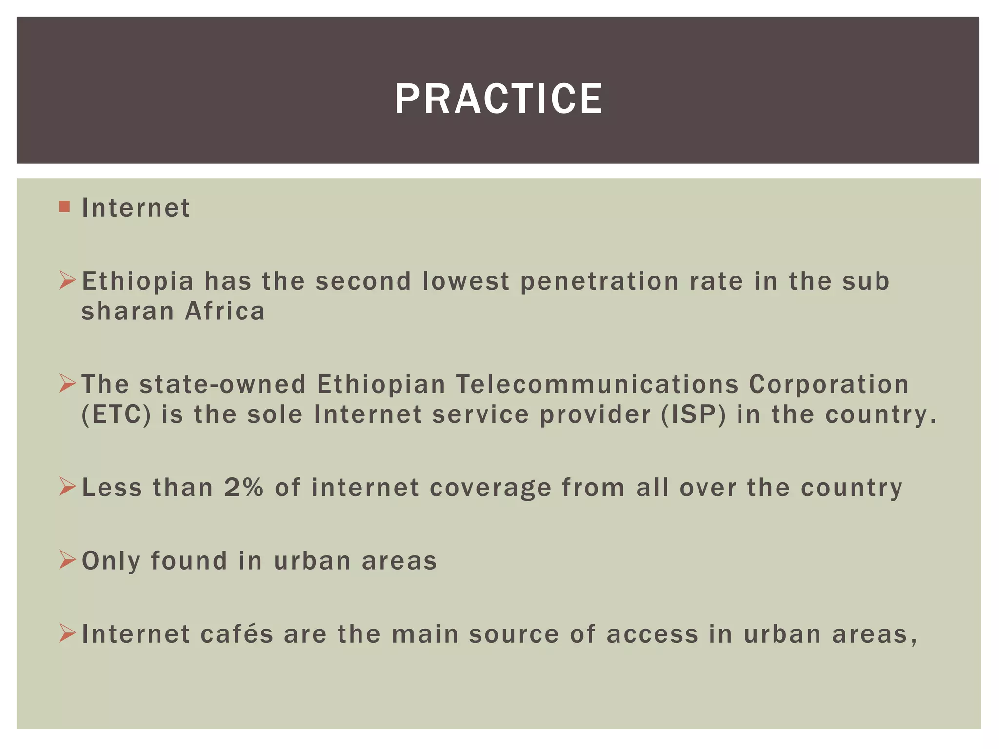  Internet
Ethiopia has the second lowest penetration rate in the sub
sharan Africa
The state-owned Ethiopian Telecommunications Corporation
(ETC) is the sole Internet service provider (ISP) in the country.
Less than 2% of internet coverage from all over the country
Only found in urban areas
Internet cafés are the main source of access in urban areas,
PRACTICE
 