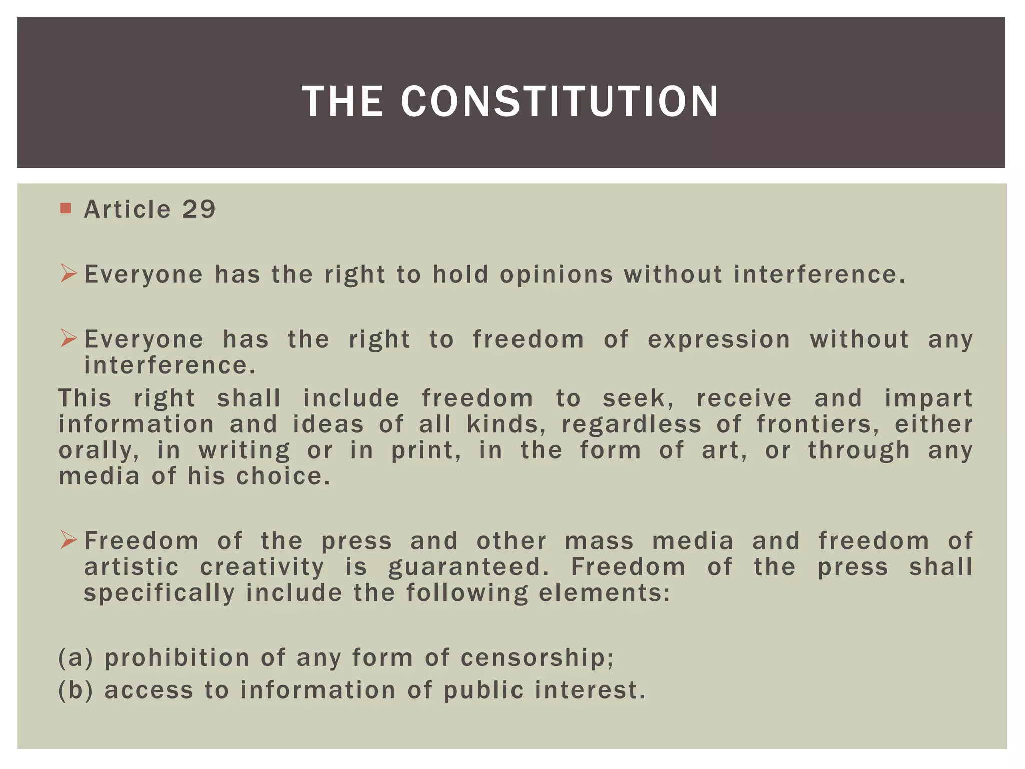  Article 29
 Everyone has the right to hold opinions without interference.
 Everyone has the right to freedom of expression without any
interference.
This right shall include freedom to seek, receive and impart
information and ideas of all kinds, regardless of frontiers, either
orally, in writing or in print, in the form of art, or through any
media of his choice.
 Freedom of the press and other mass media and freedom of
artistic creativity is guaranteed. Freedom of the press shall
specifically include the following elements:
(a) prohibition of any form of censorship;
(b) access to information of public interest.
THE CONSTITUTION
 