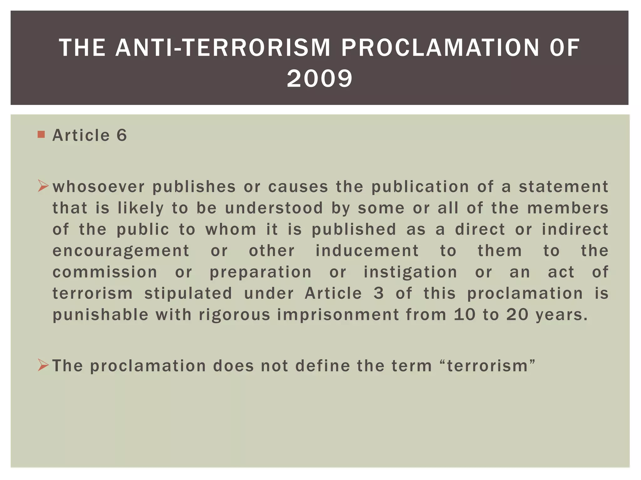  Article 6
whosoever publishes or causes the publication of a statement
that is likely to be understood by some or all of the members
of the public to whom it is published as a direct or indirect
encouragement or other inducement to them to the
commission or preparation or instigation or an act of
terrorism stipulated under Article 3 of this proclamation is
punishable with rigorous imprisonment from 10 to 20 years.
The proclamation does not define the term “terrorism”
THE ANTI-TERRORISM PROCLAMATION 0F
2009
 
