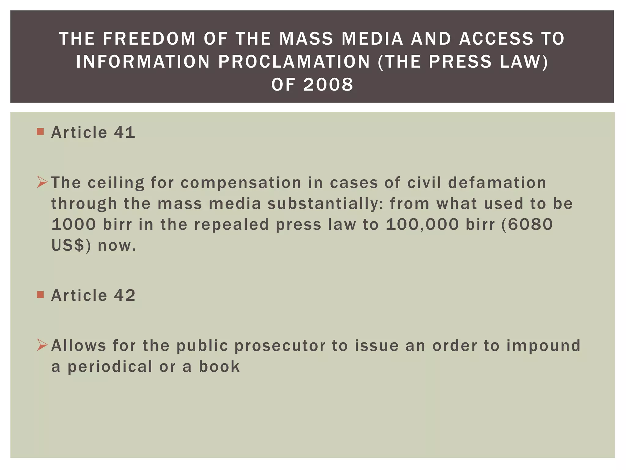  Article 41
The ceiling for compensation in cases of civil defamation
through the mass media substantially: from what used to be
1000 birr in the repealed press law to 100,000 birr (6080
US$) now.
 Article 42
Allows for the public prosecutor to issue an order to impound
a periodical or a book
THE FREEDOM OF THE MASS MEDIA AND ACCESS TO
INFORMATION PROCLAMATION (THE PRESS LAW)
OF 2008
 