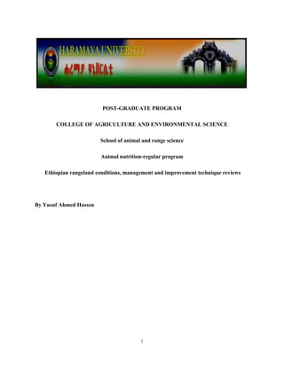 i
POST-GRADUATE PROGRAM
COLLEGE OF AGRICULTURE AND ENVIRONMENTAL SCIENCE
School of animal and range science
Animal nutrition-regular program
Ethiopian rangeland conditions, management and improvement technique reviews
By Yusuf Ahmed Hassen
 