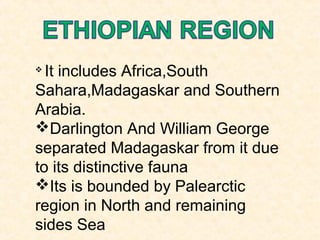 
It includes Africa,South
Sahara,Madagaskar and Southern
Arabia.
Darlington And William George
separated Madagaskar from it due
to its distinctive fauna
Its is bounded by Palearctic
region in North and remaining
sides Sea
 