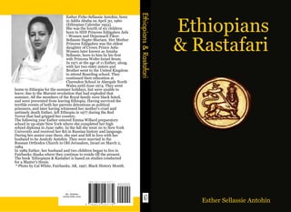 Ethiopians & Rastafari
                                Esther Firke-Sellassie Antohin, born


                                                                                                   Ethiopians
                                in Addis Ababa on April 30, 1960
                                (Ethiopian Calendar 1953).
                                She was the fourth of six children
                                born to HIH Princess Edjigaheu Asfa
                                - Wossen and Dejazmach Fikre-


                                                                                                  & Rastafari
                                Sellassie Hapte-Mariam. Her Mother
                                Princess Edjigaheu was the eldest
                                daughter of Crown Prince Asfa-
                                Wossen later known as Amaha
                                Sellassie, born to him by his first
                                wife Princess Wolte-Israel Seum.
                                In 1971 at the age of 11 Esther, along
                                with her two elder sisters and
                                Brother went to the United Kingdom
                                to attend Boarding school. They
                                continued their education at
                                Clarendon School in Abergale North
                                Wales until June 1974. They went
home to Ethiopia for the summer holidays, but were unable to
leave; due to the Marxist revolution that had exploded that
summer, All the members of the Royal family were black listed,
and were prevented from leaving Ethiopia. Having survived the
terrible events of both her parents detentions as political
prisoners, and later having witnessed her mother's cruel and
untimely death Esther, left Ethiopia in 1977 during the Red
Terror that had gripped her country.
The following year Esther entered Emma Willard preparatory
school in up-state New York where she completed her high
school diploma in June 1980. In the fall she went on to New York
University and received her BA in Russian history and language.
During her senior year there, she met and fell in love with her
husband to be Anatoly Antohin. They were married in the
Russian Orthodox Church in Old Jerusalem, Israel on March 2,
1984.
In 1989 Esther, her husband and two children began to live in
Fairbanks Alaska where they continue to reside till the present.
The book 'Ethiopians & Rastafari is based on studies conducted
for a Master's thesis.
 * Photo by Cal White, Fairbanks, AK, 1997, Black History Month.




                              ID: 152046
                             www.lulu.com

                                                                                                     Esther Sellassie Antohin