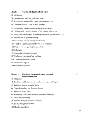 Chapter 5         Assessment of garment sub-sector                        166
5.1 Introduction
5.2 Manufacturing scale and equipment level
5.3 Development opportunities for the garment sub-sector
5.4 Ethiopia’s garment export picking up speed 

5.5 Potentials for the development of garment sub-sector
5.6 Challenges for the development of the garment sub- sector
5.7 Strategy and measures for the development of the garment sub-sector
5.9 Present status of garment industry
5.10 Value chain assessment of garment sector
5.11 Trends in Garment sector and types of co-operation
5.12 Productivity and quality (Benchmarks)
5.13 Labor cost
5.14 Status of product development
5.15 Performance analysis (Case studies)
5.16 Textile and garment Exports
5.17 Institutional support
5.18 Government Support
 


Chapter 6       Handloom clusters and export potentials                   210
                of handloom sector
6.1 Introduction
6.2 Handloom establishments and handloom weavers in Ethiopia
6.3 Handloom clusters at Addis Ababa
6.4 Cluster institutions and their functioning
6.5 Handloom value chains
6.6 Generalized chain components for handloom marketing
6.7 Production technology
6.8 Problems during the production process
6.9 Quality management system
6.10 Handloom products

                                                                                VIII 
 
 
