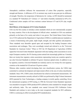 Atmospheric conditions influence the measurements of cotton fiber properties, especially
strength and fineness. A difference of 2% in moisture may result in one gram per tex difference
of strength. Therefore, the temperature of laboratories for testing on HVI should be maintained
at a standard 70° Fahrenheit (21° Celsius) ± 1° and relative humidity maintained at 65% ± 2%.
Conditioned cotton samples will have moisture content between 6.75 and 8.25% (dry weight
basis).
Brief History of development of US Cotton Standards
USA was the first country to introduce cotton standards which are now internationally accepted
by many countries. Prior to the development of official cotton standards in USA was marketed
primarily on the basis of its variety and where it was grown. The United States Cotton Futures
Act of 1914 authorized the Department of Agriculture (USDA) to establish physical standards as
a means of determining color grade, staple length, strength, and other qualities and properties.
These standards were thereafter agreed upon and accepted by the leading European cotton
associations and exchanges. They were accordingly termed and referred to as the "Universal
Standards for American Cotton." When in 1923 the US Department of Agriculture (USDA)
signed the Universal Cotton Standards Agreement with nine leading cotton associations in seven
major European countries, the US classing system entered into increasingly global use. Currently
there are twenty-four signatory cotton associations representing twenty-one countries agreed to
use only Universal Standards to arbitrate US grown American upland cotton. In addition to use
by signatory countries, Universal Standards are routinely used in over twenty-five non-signatory
countries as the standard for US and non-US grown cottons.
Whereas other countries started developing their own classification system, the USDA kept
committed to continual development and improvement efforts in the area of cotton classification
standards. Since 1991, USDA cotton classification has relied on instrumental measurements. All
instrument measurements currently utilized in USDA are performed by High Volume Instrument
(HVI) patented by Uster Technologies, a leading company in textile quality controlling. Given
the international acceptance of HVI testing, in 1996 the Universal Cotton Standards Agreement
was amended to recognize USDA-produced HVI calibration cotton standards for strength, length
and uniformity index. The new standards were named Universal HVI Calibration Cotton
Standards and continue to serve today as the most recognized standards for HVI calibration.
USDA is continuing its effort toward global HVI standardization.

                                                                                             88 
 
 
