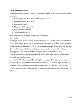 Cotton grading parameters
USDA classification currently consists of HVI determination of the following cotton quality
parameters.
    1. Fibre length (Upper Half Mean [UHM] length in inches)
    2. Length Uniformity Index (UI %)
    3. Fibre strength (g/tex)
    4. Micronaire (HVI micronaire)
    5. Color (HVI color Rd, +b)
    6. Trash (HVI trash area %)
A brief description of these quality parameters will be useful.
Fiber length
Fibre length is defined as the average length of the longer one-half of the fibres (upper half mean
length). Fibre length is basically an inherited/genetic character of the seed variety. However,
weather, nutrient deficiencies, as well as excessive cleaning and/or drying at the gin may also
affect the fibre length which in turn affect yarn strength and evenness, and the efficiency of the
spinning process. The length of the fibre has a great influence on quality and price.
There are the following length classes for cotton species: short staple, medium to short staple,
long staple and extra-long staple.
According USDA’s classing methodology, length measurement of American upland cotton is
performed by HVI in accordance with standard test methods. The length of staple, measured in
inches and fractions of an inch, is classed as 32nds and given different codes. e.g. code 24=
24/32 in. According to the following codes, the upland cotton length conversion chart is given in
Table 3.8




                                                                                                   89 
 
 