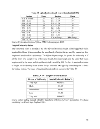 Table 3.8 Upland cotton length conversion chart (USDA)
                  Inches            32nds          Inches                   32nds
            0.79 & shorter            24      1.11 – 1.13                     36
            0.80 – 0.85               26      1.14 – 1.17                     37
            0.86 – 0.89               28      1.18 – 1.20                     38
            0.90 – 0.92               29      1.21 – 1.23                     39
            0.93 – 0.95               30      1.24 – 1.26                     40
            0.96 – 0.98               31      1.27 – 1.29                     41
            0.99 – 1.01               32      1.30 – 1.32                     42
            1.02 – 1.04               33      1.33 – 1.35                     43
            1.05 – 1.07               34      1.36 & longer              44 & longer
            1.08 – 1.10               35
Source: Cotton classification, USDA, AMS Cotton program, 2004
Length Uniformity Index
The Uniformity Index is defined as the ratio between the mean length and the upper half mean
length of the fibers. It is measured on the same beards of cotton that are used for measuring fibre
length and is reported as a percentage. The higher the percentage, the greater the uniformity is. If
all the fibers of a sample were of the same length, the mean length and the upper half mean
length would be the same, and the uniformity index would be 100. As there is a natural variation
of length, the Uniformity Index will be always less than 100, typically in the range of 77 to 85
for Upland cottons. The range of length uniformity index is shown in the Table 3.9


                           Table 3.9 HVI Length Uniformity Index
                     Degree of Uniformity       Length Uniformity Index %
                       Very high                          Above 85
                       High                                 83-85
                       Intermediate                         80-82
                       Low                                  77-79
                       Very low                            Below77
Source Cotton trading manual, Edited by Secretariat of Cotton Advisory Committee, Woodhead
publishing Ltd, Cambridge, England, 2005.




                                                                                                 90 
 
 