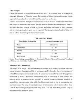 Fiber strength
Cotton fiber strength is measured in grams per tex (g/tex). A tex unit is equal to the weight in
grams per kilometer of fibers (or yarns). The strength of fibers is reported in grams (force)
required to break a bundle of cotton fibers of the size of one tex fineness.
For HVI measurements, strength measurements are made on the same fiber beard (fiber bundle)
that is used for measuring fiber length. The fiber beard is clamped between two sets of jaws 1/8
inch apart. The force required to break the fibers is determined, the amount of fibers calculated
and the resulting strength in gram per tex reported. The descriptive terms listed in Table 3.10
may be helpful in explaining the measurement results.


                                        Table 3.10 Fiber strength
               Descriptive Designation                    Strength (grams per tex)

           Weak                                                  23 & below
           Intermediate                                             24 – 25
           Average                                                  26 – 28
           Strong                                                   29 – 30
           Very Strong                                           31 & above
Source Cotton trading manual, Edited by Secretariat of Cotton Advisory Committee, Woodhead
publishing Ltd, Cambridge, England, 2005.

Micronaire (HVI micronaire)
‘Micronaire’ is an arbitrary unit and lacks a precise engineering definition. An airflow instrument
is used to measure the air permeability or resistance to airflow through a plug of constant mass of
cotton fibers compressed to a fixed volume. It is measured on an arbitrary scale developed and
maintained by USDA. Micronaire measurement gives an indication of fiber fineness and
maturity as well as additional surface properties. In principle, coarse fibers would have high air
permeability, high micronaire value, while fine fibers would result in low air permeability, low
micronaire value. The range of micronaire values for international cotton species is from about
2.5 to 8, the usual range of upland cotton being from 3.5 to 5.5. Table 3.11 gives the range of
micronaire values and cotton quality.




                                                                                                91 
 
 