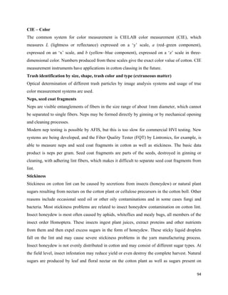 CIE – Color
The common system for color measurement is CIELAB color measurement (CIE), which
measures L (lightness or reflectance) expressed on a ‘y’ scale, a (red–green component),
expressed on an ‘x’ scale, and b (yellow–blue component), expressed on a ‘z’ scale in three-
dimensional color. Numbers produced from these scales give the exact color value of cotton. CIE
measurement instruments have applications in cotton classing in the future.
Trash identification by size, shape, trash color and type (extraneous matter)
Optical determination of different trash particles by image analysis systems and usage of true
color measurement systems are used.
Neps, seed coat fragments
Neps are visible entanglements of fibers in the size range of about 1mm diameter, which cannot
be separated to single fibers. Neps may be formed directly by ginning or by mechanical opening
and cleaning processes.
Modern nep testing is possible by AFIS, but this is too slow for commercial HVI testing. New
systems are being developed, and the Fiber Quality Tester (FQT) by Lintronics, for example, is
able to measure neps and seed coat fragments in cotton as well as stickiness. The basic data
product is neps per gram. Seed coat fragments are parts of the seeds, destroyed in ginning or
cleaning, with adhering lint fibers, which makes it difficult to separate seed coat fragments from
lint.
Stickiness
Stickiness on cotton lint can be caused by secretions from insects (honeydew) or natural plant
sugars resulting from nectars on the cotton plant or cellulose precursors in the cotton boll. Other
reasons include occasional seed oil or other oily contaminations and in some cases fungi and
bacteria. Most stickiness problems are related to insect honeydew contamination on cotton lint.
Insect honeydew is most often caused by aphids, whiteflies and mealy bugs, all members of the
insect order Homoptera. These insects ingest plant juices, extract proteins and other nutrients
from them and then expel excess sugars in the form of honeydew. These sticky liquid droplets
fall on the lint and may cause severe stickiness problems in the yarn manufacturing process.
Insect honeydew is not evenly distributed in cotton and may consist of different sugar types. At
the field level, insect infestation may reduce yield or even destroy the complete harvest. Natural
sugars are produced by leaf and floral nectar on the cotton plant as well as sugars present on

                                                                                                94 
 
 