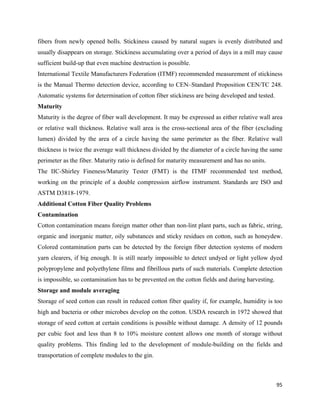 fibers from newly opened bolls. Stickiness caused by natural sugars is evenly distributed and
usually disappears on storage. Stickiness accumulating over a period of days in a mill may cause
sufficient build-up that even machine destruction is possible.
International Textile Manufacturers Federation (ITMF) recommended measurement of stickiness
is the Manual Thermo detection device, according to CEN–Standard Proposition CEN/TC 248.
Automatic systems for determination of cotton fiber stickiness are being developed and tested.
Maturity
Maturity is the degree of fiber wall development. It may be expressed as either relative wall area
or relative wall thickness. Relative wall area is the cross-sectional area of the fiber (excluding
lumen) divided by the area of a circle having the same perimeter as the fiber. Relative wall
thickness is twice the average wall thickness divided by the diameter of a circle having the same
perimeter as the fiber. Maturity ratio is defined for maturity measurement and has no units.
The IIC-Shirley Fineness/Maturity Tester (FMT) is the ITMF recommended test method,
working on the principle of a double compression airflow instrument. Standards are ISO and
ASTM D3818-1979.
Additional Cotton Fiber Quality Problems
Contamination
Cotton contamination means foreign matter other than non-lint plant parts, such as fabric, string,
organic and inorganic matter, oily substances and sticky residues on cotton, such as honeydew.
Colored contamination parts can be detected by the foreign fiber detection systems of modern
yarn clearers, if big enough. It is still nearly impossible to detect undyed or light yellow dyed
polypropylene and polyethylene films and fibrillous parts of such materials. Complete detection
is impossible, so contamination has to be prevented on the cotton fields and during harvesting.
Storage and module averaging
Storage of seed cotton can result in reduced cotton fiber quality if, for example, humidity is too
high and bacteria or other microbes develop on the cotton. USDA research in 1972 showed that
storage of seed cotton at certain conditions is possible without damage. A density of 12 pounds
per cubic foot and less than 8 to 10% moisture content allows one month of storage without
quality problems. This finding led to the development of module-building on the fields and
transportation of complete modules to the gin.



                                                                                                  95 
 
 