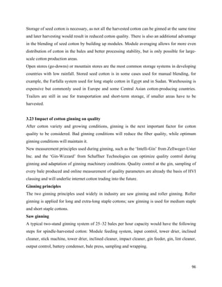 Storage of seed cotton is necessary, as not all the harvested cotton can be ginned at the same time
and later harvesting would result in reduced cotton quality. There is also an additional advantage
in the blending of seed cotton by building up modules. Module averaging allows for more even
distribution of cotton in the bales and better processing stability, but is only possible for large-
scale cotton production areas.
Open stores (go-downs) or mountain stores are the most common storage systems in developing
countries with low rainfall. Stored seed cotton is in some cases used for manual blending, for
example, the Farfalla system used for long staple cotton in Egypt and in Sudan. Warehousing is
expensive but commonly used in Europe and some Central Asian cotton-producing countries.
Trailers are still in use for transportation and short-term storage, if smaller areas have to be
harvested.


3.23 Impact of cotton ginning on quality
After cotton variety and growing conditions, ginning is the next important factor for cotton
quality to be considered. Bad ginning conditions will reduce the fiber quality, while optimum
ginning conditions will maintain it.
New measurement principles used during ginning, such as the ‘Intelli-Gin’ from Zellweger-Uster
Inc. and the ‘Gin-Wizzard’ from Schaffner Technologies can optimize quality control during
ginning and adaptation of ginning machinery conditions. Quality control at the gin, sampling of
every bale produced and online measurement of quality parameters are already the basis of HVI
classing and will underlie internet cotton trading into the future.
Ginning principles
The two ginning principles used widely in industry are saw ginning and roller ginning. Roller
ginning is applied for long and extra-long staple cottons; saw ginning is used for medium staple
and short staple cottons.
Saw ginning
A typical two-stand ginning system of 25–32 bales per hour capacity would have the following
steps for spindle-harvested cotton: Module feeding system, input control, tower drier, inclined
cleaner, stick machine, tower drier, inclined cleaner, impact cleaner, gin feeder, gin, lint cleaner,
output control, battery condenser, bale press, sampling and wrapping.



                                                                                                  96 
 
 