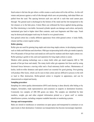 Seed cotton is fed into the gin where a roller creates a seed cotton roll in the roll box. As this roll
rotates and presses against a wall of ribs through which saws are protruding, individual fibers are
pulled from the seed. The spacing between each saw and rib is such that seed cannot pass
through. The ginned seed is discharged at the bottom of the stand and the lint transported to the
lint cleaners or to the bale press. Cotton fibers can withstand the forces applied during ginning,
but fiber shortening is inevitable. Increased cylinder speeds can damage seed cotton, and poorly
maintained gins lead to higher short fiber contents, seed coat fragments and fiber neps. Trash
may be destroyed and pepper trash may be found in over ginned cotton.
Saw-ginned cotton has a totally different appearance from roller-ginned cotton: it looks fluffy,
cleaner and has a more regular surface.
Roller ginning
Roller gins are used for ginning long staple and extra-long staple cottons, in developing countries
such as India and Pakistan and elsewhere. Old-type reciprocating knife roller gin stands (capacity
50 to 80 pounds of lint per hour and stand) are still used for medium and short staple cottons too.
Roller ginning is gentle to lint, and seed separation for long staple cottons is easier.
Modern roller ginning technology uses a rotary knife roller gin stand (capacity 600 to 700
pounds of lint per hour and stand). The rotary knife roller gin separates lint from seed by using
frictional forces between a moving roller and a fixed stationary knife surface. Maintenance of
knifes, knife-to-roller distances and speed control are essential for good ginning. Over-ginning
will produce fiber knots, which can be seen in bale cotton and are difficult to process in the mill
or lead to fiber destruction. Roller-ginned cotton is irregular in appearance, and can be
characterized as striped and knotty.
Sampling procedure
Sampling for cotton quality determination (HVI) and classing is done directly after baling or by
shippers, forwarders, trade representatives and customers at seaports or destination locations.
Commonly two samples of 200–300 grams are taken. The samples are identified by bale
numbers, weight, gin and other original information printed as a ‘green card’ or similar
identification systems, including computer readable barcodes or numbering systems.
Storage and transportation
Bales are stored in warehouses or sometimes on open spaces and transported in containers or on
open trucks to their destination. Container sea transportation has become increasingly important.

                                                                                                    97 
 
 
