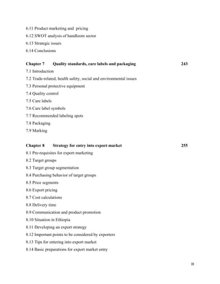 6.11 Product marketing and pricing
6.12 SWOT analysis of handloom sector
6.13 Strategic issues
6.14 Conclusions


Chapter 7         Quality standards, care labels and packaging      243
7.1 Introduction
7.2 Trade-related, health safety, social and environmental issues
7.3 Personal protective equipment
7.4 Quality control
7.5 Care labels
7.6 Care label symbols
7.7 Recommended labeling spots
7.8 Packaging
7.9 Marking


Chapter 8         Strategy for entry into export market             255
8.1 Pre-requisites for export marketing
8.2 Target groups
8.3 Target group segmentation
8.4 Purchasing behavior of target groups
8.5 Price segments
8.6 Export pricing
8.7 Cost calculations
8.8 Delivery time
8.9 Communication and product promotion
8.10 Situation in Ethiopia
8.11 Developing an export strategy
8.12 Important points to be considered by exporters
8.13 Tips for entering into export market
8.14 Basic preparations for export market entry


                                                                          IX 
 
 