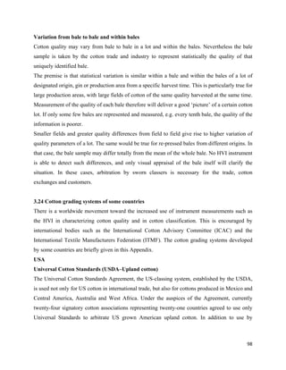 Variation from bale to bale and within bales
Cotton quality may vary from bale to bale in a lot and within the bales. Nevertheless the bale
sample is taken by the cotton trade and industry to represent statistically the quality of that
uniquely identified bale.
The premise is that statistical variation is similar within a bale and within the bales of a lot of
designated origin, gin or production area from a specific harvest time. This is particularly true for
large production areas, with large fields of cotton of the same quality harvested at the same time.
Measurement of the quality of each bale therefore will deliver a good ‘picture’ of a certain cotton
lot. If only some few bales are represented and measured, e.g. every tenth bale, the quality of the
information is poorer.
Smaller fields and greater quality differences from field to field give rise to higher variation of
quality parameters of a lot. The same would be true for re-pressed bales from different origins. In
that case, the bale sample may differ totally from the mean of the whole bale. No HVI instrument
is able to detect such differences, and only visual appraisal of the bale itself will clarify the
situation. In these cases, arbitration by sworn classers is necessary for the trade, cotton
exchanges and customers.


3.24 Cotton grading systems of some countries
There is a worldwide movement toward the increased use of instrument measurements such as
the HVI in characterizing cotton quality and in cotton classification. This is encouraged by
international bodies such as the International Cotton Advisory Committee (ICAC) and the
International Textile Manufacturers Federation (ITMF). The cotton grading systems developed
by some countries are briefly given in this Appendix.
USA
Universal Cotton Standards (USDA–Upland cotton)
The Universal Cotton Standards Agreement, the US-classing system, established by the USDA,
is used not only for US cotton in international trade, but also for cottons produced in Mexico and
Central America, Australia and West Africa. Under the auspices of the Agreement, currently
twenty-four signatory cotton associations representing twenty-one countries agreed to use only
Universal Standards to arbitrate US grown American upland cotton. In addition to use by



                                                                                                  98 
 
 