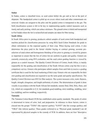 Sudan
In Sudan, cotton is classified twice, as seed cotton before the gin and as lint at the port of
shipment. The handpicked cotton is piled up on covers where trash and other contaminants are
removed. Grades are assigned to the piles and the graded cotton is transported to the gin. The
field classification system is felt to be key to implementing quality control measures such as
timely and early picking, which can reduce stickiness. The ginned cotton is baled and transported
to Port Sudan where the lint is reclassified and samples are taken for fiber testing.
South Africa
In South Africa prior to ginning, producers submit samples of seed cotton both handpicked and
machine picked for classification processes by using RSA Seed Cotton Standards for grade to
obtain information on the expected quality of their crop. When buying seed cotton, it also
determines the price paid to the farmer whether buying or contract ginning; accurate pre-
selection of seed cotton and homogenous blending of lots prior to ginning is viewed by ginners
as important to ensure that the lots of cotton lint are uniform in grade and quality. Ginners are
currently extensively using HVI evaluation, and the seed cotton grading function is viewed by
ginners as a control measure. The Quality Control Division of Cotton, South Africa, is mainly
responsible for the grading and classification of the South African cotton crop but this is not a
compulsory service. Ginners who participate submit samples from each bale to receive a grading
certificate that is used for the local marketing of their crop. Ginners who are responsible for their
own grading and classification are required to use the same grade and quality specifications. The
Quality Control Division uses HVI for fiber analysis. The system measures color, trash, fineness,
length, strength, elongation, and length uniformity of cotton. The determination of grade is done
visually in accordance with the South African lint standards, namely Deal, Dirk, Doly, Duns, and
Lfy, which are comparable to U.S. lint standards good middling, strict middling, middling, strict
low middling, and low middling, respectively.
Tanzania
The Tanzania Cotton Board (TCB) has established cotton quality standards. The grade of cotton
is determined in terms of color, leaf, and preparation. In reference to these factors, cotton is
classed into the groups "TANG" (the superior quality), "GANY" (the fair average quality), and
"YIKA" (the inferior quality). These grades (referred to as "Physical grade standards") are all
represented by physical samples in the custody of TCB. In addition, there are four "descriptive

                                                                                                 101 
 
 