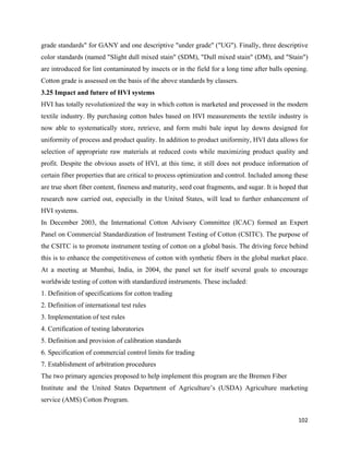 grade standards" for GANY and one descriptive "under grade" ("UG"). Finally, three descriptive
color standards (named "Slight dull mixed stain" (SDM), "Dull mixed stain" (DM), and "Stain")
are introduced for lint contaminated by insects or in the field for a long time after balls opening.
Cotton grade is assessed on the basis of the above standards by classers.
3.25 Impact and future of HVI systems
HVI has totally revolutionized the way in which cotton is marketed and processed in the modern
textile industry. By purchasing cotton bales based on HVI measurements the textile industry is
now able to systematically store, retrieve, and form multi bale input lay downs designed for
uniformity of process and product quality. In addition to product uniformity, HVI data allows for
selection of appropriate raw materials at reduced costs while maximizing product quality and
profit. Despite the obvious assets of HVI, at this time, it still does not produce information of
certain fiber properties that are critical to process optimization and control. Included among these
are true short fiber content, fineness and maturity, seed coat fragments, and sugar. It is hoped that
research now carried out, especially in the United States, will lead to further enhancement of
HVI systems.
In December 2003, the International Cotton Advisory Committee (ICAC) formed an Expert
Panel on Commercial Standardization of Instrument Testing of Cotton (CSITC). The purpose of
the CSITC is to promote instrument testing of cotton on a global basis. The driving force behind
this is to enhance the competitiveness of cotton with synthetic fibers in the global market place.
At a meeting at Mumbai, India, in 2004, the panel set for itself several goals to encourage
worldwide testing of cotton with standardized instruments. These included:
1. Definition of specifications for cotton trading
2. Definition of international test rules
3. Implementation of test rules
4. Certification of testing laboratories
5. Definition and provision of calibration standards
6. Specification of commercial control limits for trading
7. Establishment of arbitration procedures
The two primary agencies proposed to help implement this program are the Bremen Fiber
Institute and the United States Department of Agriculture’s (USDA) Agriculture marketing
service (AMS) Cotton Program.

                                                                                                 102 
 
 