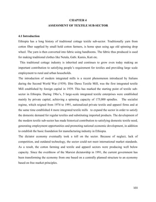 CHAPTER 4
                         ASSESSMENT OF TEXTILE SUB-SECTOR


4.1 Introduction
Ethiopia has a long history of traditional cottage textile sub-sector. Traditionally yarn from
cotton fiber supplied by small hold cotton farmers, is home spun using age old spinning drop
wheel. The yarn is then converted into fabric using handlooms. The fabric thus produced is used
for making traditional clothes like Netala, Gabi. Kamis, Kuti etc.
    This traditional cottage industry is inherited and continues to grow even today making an
important contribution to satisfying people’s requirement for textiles and providing large scale
employment to rural and urban households.
The introduction of modern integrated mills is a recent phenomenon introduced by Italians
during the Second World War (1939). Dire Dawa Textile Mill, was the first integrated textile
Mill established by foreign capital in 1939. This has marked the starting point of textile sub-
sector in Ethiopia. During 196o’s, 5 large-scale integrated textile enterprises were established
mainly by private capital, achieving a spinning capacity of 175,000 spindles.        The socialist
regime, which reigned from 1974 to 1991, nationalized private textile and apparel firms and at
the same time established 4 more integrated textile mills to expand the sector in order to satisfy
the domestic demand for regular textiles and substituting imported products. The development of
the modern textile sub-sector has made historical contribution to satisfying domestic textile need,
generating employment opportunities and promoting national economic development, in addition
to establish the basic foundation for manufacturing industry in Ethiopia.
The dictator economy eventually took a toll on the sector. Because of neglect, lack of
competition, and outdated technology, the sector could not meet international market standards.
As a result, the cotton farming and textile and apparel sectors were producing well below
capacity. Since the overthrow of the Marxist dictatorship in 1991, the current government has
been transforming the economy from one based on a centrally planned structure to an economy
based on free market principles.




                                                                                               103 
 
 