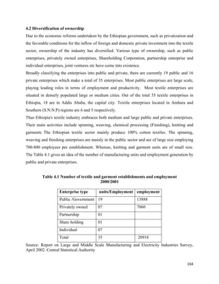 4.2 Diversification of ownership
Due to the economic reforms undertaken by the Ethiopian government, such as privatization and
the favorable conditions for the inflow of foreign and domestic private investment into the textile
sector, ownership of the industry has diversified. Various type of ownership, such as public
enterprises, privately owned enterprises, Shareholding Corporation, partnership enterprise and
individual enterprises, joint ventures etc have come into existence.
Broadly classifying the enterprises into public and private, there are currently 19 public and 16
private enterprises which make a total of 35 enterprises. Most public enterprises are large scale,
playing leading roles in terms of employment and productivity. Most textile enterprises are
situated in densely populated large or medium cities. Out of the total 35 textile enterprises in
Ethiopia, 18 are in Addis Ababa, the capital city. Textile enterprises located in Amhara and
Southern (S.N.N.P) regions are 6 and 5 respectively.
Thus Ethiopia's textile industry embraces both medium and large public and private enterprises.
Their main activities include spinning, weaving, chemical processing (Finishing), knitting and
garments The Ethiopian textile sector mainly produce 100% cotton textiles. The spinning,
weaving and finishing enterprises are mainly in the public sector and are of large size employing
700-800 employees per establishment. Whereas, knitting and garment units are of small size.
The Table 4.1 gives an idea of the number of manufacturing units and employment generation by
public and private enterprises.
        
           Table 4.1 Number of textile and garment establishments and employment
                                          2000/2001

                    Enterprise type        units/Employment employment
                    Public /Government 19                         13888
                    Privately owned        07                     7060
                    Partnership            01
                    Share holding          01
                    Individual             07
                    Total                  35                     20918
Source: Report on Large and Middle Scale Manufacturing and Electricity Industries Survey,
April 2002. Central Statistical Authority


                                                                                               104 
 
 