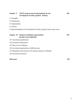 Chapter 9       SWOT analysis and recommendations for the                      282
                development of textile, garment industry
9.1 Strengths
9.2 Weaknesses
9.3 Opportunities
9.4 Threats
9.5 Recommendations for development of textile, garment, home textile sector


Chapter 10       Business in Ethiopia: opportunities,                          295
                incentives and regulations
10.1 Investment opportunities
10.2 Economic liberalization
10.3 Why invest in Ethiopia
10.4 Investment opportunities in different areas
10.5 Regulations and incentives for starting a business in Ethiopia
10.6 Investment incentives


References                                                                     320
 

 

 

 




                                                                                     X 
 
 