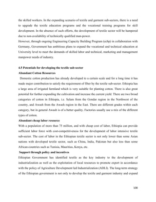 the skilled workers. In the expanding scenario of textile and garment sub-sectors, there is a need
to upgrade the textile education programs and the vocational training programs for skill
development. In the absence of such efforts, the development of textile sector will be hampered
due to non-availability of technically qualified man-power.
However, through ongoing Engineering Capacity Building Program (ecbp) in collaboration with
Germany, Government has ambitious plans to expand the vocational and technical education at
University level to meet the demands of skilled labor and technical, marketing and management
manpower needs of industry.


4.5 Potentials for developing the textile sub-sector
Abundant Cotton Resources
    Domestic cotton production has already developed to a certain scale and for a long time it has
made major contribution to satisfy the requirement of fiber by the textile sub-sector. Ethiopia has
a large area of irrigated farmland which is very suitable for planting cotton. There is also great
potential for further expanding the cultivation and increase the current yield. There are two broad
categories of cotton in Ethiopia, i.e. Selam from the Gondar region in the Northwest of the
country, and Awash from the Awash region in the East. There are different grades within each
category, but in general Awash is of a better quality. Factories usually use a mix of the different
types of cotton.
Abundant cheap labor resource
With a population of more than 75 million, and with cheap cost of labor, Ethiopia can provide
sufficient labor force with cost-competitiveness for the development of labor intensive textile
sub-sector. The cost of labor in the Ethiopian textile sector is not only lower than some Asian
nations with developed textile sector, such as China, India, Pakistan but also less than some
African countries such as Tunisia, Mauritius, Kenya, etc.
    Support through policy and incentives
Ethiopian Government has identified textile as the key industry to the development of
industrialization as well as the exploitation of local resources to promote export in accordance
with the policy of Agriculture Development led Industrialization (ADLI). The long-term strategy
of the Ethiopian government is not only to develop the textile and garment industry and expand



                                                                                               108 
 
 