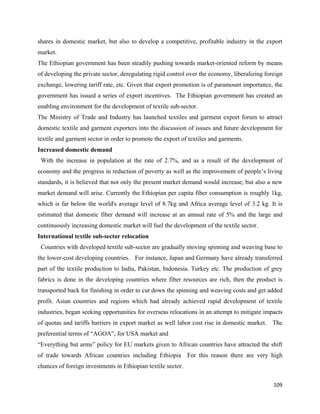 shares in domestic market, but also to develop a competitive, profitable industry in the export
market.
The Ethiopian government has been steadily pushing towards market-oriented reform by means
of developing the private sector, deregulating rigid control over the economy, liberalizing foreign
exchange, lowering tariff rate, etc. Given that export promotion is of paramount importance, the
government has issued a series of export incentives. The Ethiopian government has created an
enabling environment for the development of textile sub-sector.
The Ministry of Trade and Industry has launched textiles and garment export forum to attract
domestic textile and garment exporters into the discussion of issues and future development for
textile and garment sector in order to promote the export of textiles and garments.
Increased domestic demand
    With the increase in population at the rate of 2.7%, and as a result of the development of
economy and the progress in reduction of poverty as well as the improvement of people’s living
standards, it is believed that not only the present market demand would increase, but also a new
market demand will arise. Currently the Ethiopian per capita fiber consumption is roughly 1kg,
which is far below the world's average level of 8.7kg and Africa average level of 3.2 kg. It is
estimated that domestic fiber demand will increase at an annual rate of 5% and the large and
continuously increasing domestic market will fuel the development of the textile sector.
International textile sub-sector relocation
    Countries with developed textile sub-sector are gradually moving spinning and weaving base to
the lower-cost developing countries. For instance, Japan and Germany have already transferred
part of the textile production to India, Pakistan, Indonesia. Turkey etc. The production of grey
fabrics is done in the developing countries where fiber resources are rich, then the product is
transported back for finishing in order to cut down the spinning and weaving costs and get added
profit. Asian countries and regions which had already achieved rapid development of textile
industries, began seeking opportunities for overseas relocations in an attempt to mitigate impacts
of quotas and tariffs barriers in export market as well labor cost rise in domestic market. The
preferential terms of “AGOA”, for USA market and
“Everything but arms” policy for EU markets given to African countries have attracted the shift
of trade towards African countries including Ethiopia For this reason there are very high
chances of foreign investments in Ethiopian textile sector.

                                                                                               109 
 
 