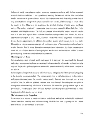 In Ethiopia textile enterprises are mainly producing pure cotton products, with the low turnout of
synthetic fiber/cotton blends.   Since production is mainly for domestic market, these enterprises
had no innovation in quality control, product development and other marketing aspects over a
long period of time. The products of each enterprise are similar, and the variety is small; while
the quality is low. They have not established the product structure of multi-levels and large
variety. The product is primarily concentrated on cotton yarn, gray drills. khaki, bed sheet cloth,
and cloth for Ethiopian dresses. The deficiency caused by the singular product structure can be
seen in at least three aspects: First, it cannot compete with imported textiles. Second, the market
opportunity for export is low,     Third, it cannot satisfy the demand of garment sub-sector of
diverse fabric requirements. In addition, the product quality check system is in poor state.
Though these enterprises possess certain lab equipment, some of these equipments have been in
service for more than 20 years. Some of the most precision instruments like Uster yarn evenness
tester are out of order because of damaged parts. Furthermore, the enterprises seldom examine
product quality under standard experimental conditions.
Shrinking market share
For developing export-oriented textile sub-sector, it is necessary to understand the demand,
technology, management and development trend in international textile market, and continuously
upgrade the product quality to provide competitive product and swiftly adjust to the changes in
the market.
For a long time, the products made by Ethiopian textile enterprises have been primarily targeting
at the domestic consumer market. The enterprises are poor in market awareness, cost-awareness
and competition-awareness. As a result, product quality has not been improved over a long
period of time. In addition, product varieties have been limited. The enterprises are poor in
management and marketing, insufficient in the means and ability for quality control, high in the
product cost. The Ethiopian textile products therefore cannot compete in export market in terms
large quantity, high-quality and low-price.
Market concept in the formation
For a nation in an attempt to transform from an agricultural society into an industrial society and
from a controlled economy to a market economy, old inflexible idea, or perception are        major
barriers to the fast development of economy.



                                                                                               111 
 
 