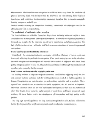 Governmental administration over enterprises is unable to break away from the restriction of
planned economy mode, with the result that the enterprises are still suffering from excessive
interference and restriction. Implementation mechanism therefore fails to remain adequately
healthy, transparent, and efficient.
Without market economy or competition awareness, commitment the employees are low in
efficiency and weak in responsibility.
The market role of public enterprises is unclear
The Board of Directors of Public Enterprises Supervision Authority holds much right to make
direct decisions in management for the public enterprises. Sometimes the regulated procedure is
too rigid and complex for the enterprise executives to make timely and effective decision. The
lack of effective incentives will make it difficult to arouse enthusiasm of production personnel
and workers.
Social security system should to be established
    It is difficult for enterprises to dismiss employees, yet the low efficiency of current employees
is severely affecting the profit of the enterprises. When public enterprises are to be privatized;
investors who purchase the enterprises are required not to dismiss an employee As a result, these
public enterprises cannot be sold out. The problem could be resolved through the introduction of
social security system by the Government.
Poor raw and auxiliary material supplying capacities
The industry structure is singular with poor foundation. The domestic supplying ability for raw
and auxiliary material and spare parts for textile production is weak. It is highly dependent on
Import. Except cotton raw material, other raw and auxiliary materials, such as synthetic fibers,
dyestuff and chemicals and accessories for textile equipment, etc. all need to be imported.
Moreover; Ethiopian cotton has not been improved for a long time, so there exist the problems of
short fiber length, lower maturity, higher content of short fibers, and higher content of sugar
residues. All these factors restrict the development of intermediate and high quality textile
product.
    The very high import-dependence not only increases the production cost, but also restricts the
further development of the textile sub-sector and greatly weakens the competitiveness.




                                                                                                 112 
 
 