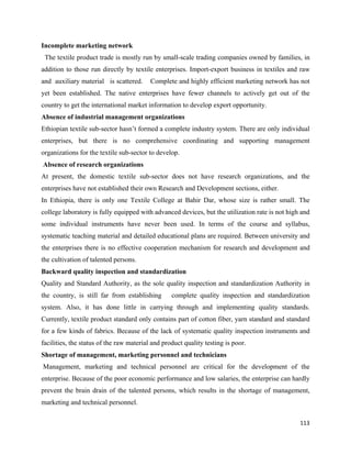 Incomplete marketing network
    The textile product trade is mostly run by small-scale trading companies owned by families, in
addition to those run directly by textile enterprises. Import-export business in textiles and raw
and auxiliary material is scattered.      Complete and highly efficient marketing network has not
yet been established. The native enterprises have fewer channels to actively get out of the
country to get the international market information to develop export opportunity.
Absence of industrial management organizations
Ethiopian textile sub-sector hasn’t formed a complete industry system. There are only individual
enterprises, but there is no comprehensive coordinating and supporting management
organizations for the textile sub-sector to develop.
    Absence of research organizations
At present, the domestic textile sub-sector does not have research organizations, and the
enterprises have not established their own Research and Development sections, either.
In Ethiopia, there is only one Textile College at Bahir Dar, whose size is rather small. The
college laboratory is fully equipped with advanced devices, but the utilization rate is not high and
some individual instruments have never been used. In terms of the course and syllabus,
systematic teaching material and detailed educational plans are required. Between university and
the enterprises there is no effective cooperation mechanism for research and development and
the cultivation of talented persons.
Backward quality inspection and standardization
Quality and Standard Authority, as the sole quality inspection and standardization Authority in
the country, is still far from establishing       complete quality inspection and standardization
system. Also, it has done little in carrying through and implementing quality standards.
Currently, textile product standard only contains part of cotton fiber, yarn standard and standard
for a few kinds of fabrics. Because of the lack of systematic quality inspection instruments and
facilities, the status of the raw material and product quality testing is poor.
Shortage of management, marketing personnel and technicians
    Management, marketing and technical personnel are critical for the development of the
enterprise. Because of the poor economic performance and low salaries, the enterprise can hardly
prevent the brain drain of the talented persons, which results in the shortage of management,
marketing and technical personnel.

                                                                                                113 
 
 