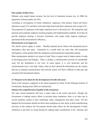 Poor quality of labor force
Ethiopia owns ample human resource, but the level of education remains low. In 2000, the
proportion of literate adults was 38%.
According to investigation of textile enterprises, employees with primary school and below
education occupy 57% and those with senior high school and above education only occupy 6.5%.
The proportion of employees with higher education level is obviously low. The enterprises lack
practical and systematic employee training programs and implementation methods. Even they do
provide employee training, it becomes formalistic, and cannot really improve employees’
operational skills and production efficiency.
Infrastructure to be improved
The electric power supply is erratic. Monthly planned power failure and unexpected power
interruption often take place. Sometimes in a month there are more than 100 unexpected
interruptions, which greatly affect the enterprises normal production and product quality.
Main transportation method is by means of road. There is urgent need of improvement of roads
to developing good road linkages. There is already a communication network of considerable
scale, but the distribution is not even. In some region, it is very backward, and the
communication cost is very high. Today, when we have entered the information era, the country
that has no planned communication and network system will find it difficult to take part and
succeed in the international markets.


4.7 Measures to be taken for the development of textile sub-sector
Some of the measures suggested in the report prepared by China Textile Planning Institute of
Construction, Beijing (June 2003) are summarized.
Enhance the competitiveness of public textile enterprises
The state owned enterprises still have a major share in the textile sub-sector. Though, the
Government is making sincere efforts to privatize these enterprises, there is no taker due to
several problems related to their technology status, management and labor issues. Till this
happens the Government should not allow these enterprises to slow down in their manufacturing
activities on the contrary the Government should make efforts for the development of these
enterprises to put them on sound footing for making major contributions in the domestic and



                                                                                             114 
 
 