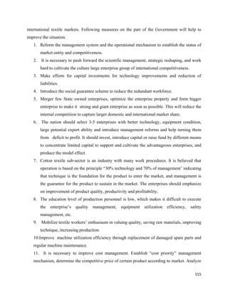 international textile markets. Following measures on the part of the Government will help to
improve the situation.
    1. Reform the management system and the operational mechanism to establish the status of
         market entity and competitiveness.
    2.   It is necessary to push forward the scientific management, strategic reshaping, and work
         hard to cultivate the culture large enterprise group of international competitiveness.
    3. Make efforts for capital investments for technology improvements and reduction of
         liabilities.
    4. Introduce the social guarantee scheme to reduce the redundant workforce.
    5. Merger few State owned enterprises, optimize the enterprise property and form bigger
         enterprise to make it strong and giant enterprise as soon as possible. This will reduce the
         internal competition to capture larger domestic and international market share.
    6.   The nation should select 3-5 enterprises with better technology, equipment condition,
         large potential export ability and introduce management reforms and help turning them
         from deficit to profit. It should invest, introduce capital or raise fund by different means
         to concentrate limited capital to support and cultivate the advantageous enterprises, and
         produce the model effect.
    7. Cotton textile sub-sector is an industry with many work procedures. It is believed that
         operation is based on the principle “30% technology and 70% of management’ indicating
         that technique is the foundation for the product to enter the market, and management is
         the guarantee for the product to sustain in the market. The enterprises should emphasize
         on improvement of product quality, productivity and profitability.
    8. The education level of production personnel is low, which makes it difficult to execute
         the   enterprise’s   quality   management,    equipment     utilization   efficiency,    safety
         management, etc.
    9.   Mobilize textile workers’ enthusiasm in valuing quality, saving raw materials, improving
         technique, increasing production.
    10.Improve machine utilization efficiency through replacement of damaged spare parts and
    regular machine maintenance.
    11. It is necessary to improve cost management. Establish “cost priority” management
    mechanism, determine the competitive price of certain product according to market. Analyze

                                                                                                    115 
 
 