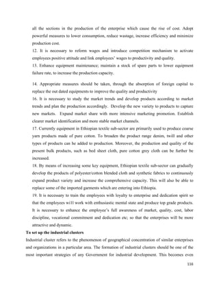 all the sections in the production of the enterprise which cause the rise of cost. Adopt
    powerful measures to lower consumption, reduce wastage, increase efficiency and minimize
    production cost.
    12. It is necessary to reform wages and introduce competition mechanism to activate
    employees positive attitude and link employees’ wages to productivity and quality.
    13. Enhance equipment maintenance; maintain a stock of spare parts to lower equipment
    failure rate, to increase the production capacity.

    14. Appropriate measures should be taken, through the absorption of foreign capital to
    replace the out dated equipments to improve the quality and productivity
    16. It is necessary to study the market trends and develop products according to market
    trends and plan the production accordingly. Develop the new variety to products to capture
    new markets. Expand market share with more intensive marketing promotion. Establish
    clearer market identification and more stable market channels.
    17. Currently equipment in Ethiopian textile sub-sector are primarily used to produce coarse
    yarn products made of pure cotton. To broaden the product range denim, twill and other
    types of products can he added to production. Moreover, the production and quality of the
    present bulk products, such as bed sheet cloth, pure cotton grey cloth can be further be
    increased.
    18. By means of increasing some key equipment, Ethiopian textile sub-sector can gradually
    develop the products of polyester/cotton blended cloth and synthetic fabrics to continuously
    expand product variety and increase the comprehensive capacity. This will also be able to
    replace some of the imported garments which are entering into Ethiopia.
    19. It is necessary to train the employees with loyalty to enterprise and dedication spirit so
    that the employees wi1l work with enthusiastic mental state and produce top grade products.
    It is necessary to enhance the employee’s full awareness of market, quality, cost, labor
    discipline, vocational commitment and dedication etc; so that the enterprises will be more
    attractive and dynamic.
To set up the industrial clusters
Industrial cluster refers to the phenomenon of geographical concentration of similar enterprises
and organizations in a particular area. The formation of industrial clusters should be one of the
most important strategies of any Government for industrial development. This becomes even

                                                                                              116 
 
 
