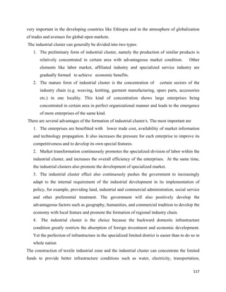 very important in the developing countries like Ethiopia and in the atmosphere of globalization
of trades and avenues for global open markets.
    The industrial cluster can generally be divided into two types:
       1. The preliminary form of industrial cluster, namely the production of similar products is
            relatively concentrated in certain area with advantageous market condition.            Other
            elements like labor market, affiliated industry and specialized service industry are
            gradually formed to achieve economic benefits.
       2. The mature form of industrial cluster is the concentration of           certain sectors of the
            industry chain (e.g. weaving, knitting, garment manufacturing, spare parts, accessories
            etc.) in one locality. This kind of concentration shows large enterprises being
            concentrated in certain area in perfect organizational manner and leads to the emergence
            of more enterprises of the same kind.
    There are several advantages of the formation of industrial cluster/s. The most important are
       1. The enterprises are benefitted with lower trade cost, availability of market information
       and technology propagation. It also increases the pressure for each enterprise to improve its
       competitiveness and to develop its own special features.
       2. Market transformation continuously promotes the specialized division of labor within the
       industrial cluster, and increases the overall efficiency of the enterprises. At the same time,
       the industrial clusters also promote the development of specialized market.
       3. The industrial cluster effect also continuously pushes the government to increasingly
       adapt to the internal requirement of the industrial development in its implementation of
       policy, for example, providing land, industrial and commercial administration, social service
       and other preferential treatment. The government will also positively develop the
       advantageous factors such as geography, humanities, and commercial tradition to develop the
       economy with local feature and promote the formation of regional industry chain.
       4.   The industrial cluster is the choice because the backward domestic infrastructure
       condition greatly restricts the absorption of foreign investment and economic development.
       Yet the perfection of infrastructure in the specialized limited district is easier than to do so in
       whole nation
The construction of textile industrial zone and the industrial cluster can concentrate the limited
funds to provide better infrastructure conditions such as water, electricity, transportation,

                                                                                                      117 
 
 
